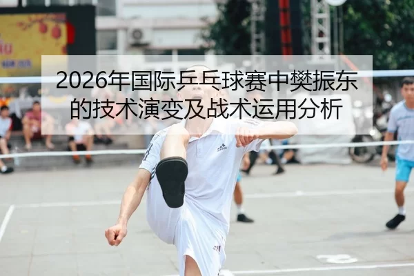 2026年国际乒乓球赛中樊振东的技术演变及战术运用分析