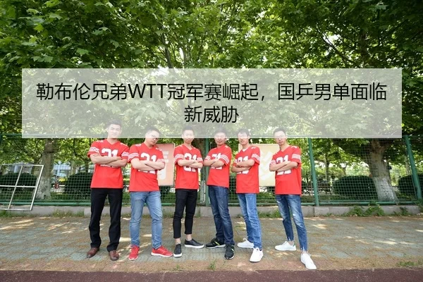 勒布伦兄弟WTT冠军赛崛起，国乒男单面临新威胁
