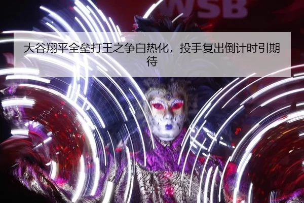 大谷翔平全垒打王之争白热化，投手复出倒计时引期待