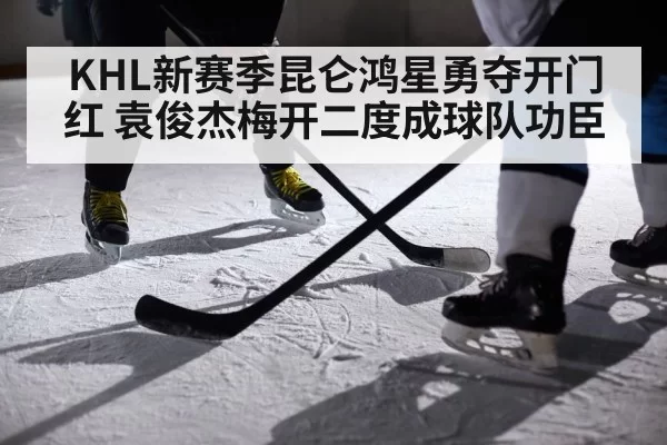 KHL新赛季昆仑鸿星勇夺开门红 袁俊杰梅开二度成球队功臣