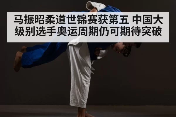 马振昭柔道世锦赛获第五 中国大级别选手奥运周期仍可期待突破