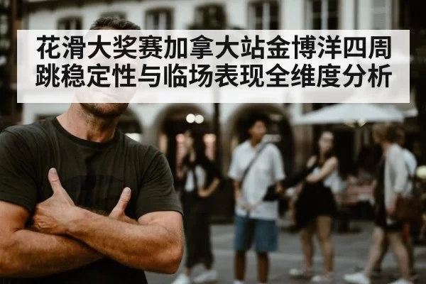 花滑大奖赛加拿大站金博洋四周跳稳定性与临场表现全维度分析